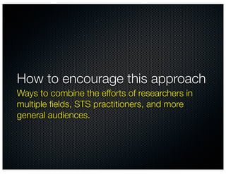How to encourage this approach
Ways to combine the efforts of researchers in
multiple ﬁelds, STS practitioners, and more
general audiences.
 