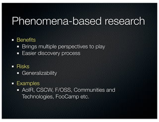 Phenomena-based research
Beneﬁts
  Brings multiple perspectives to play
  Easier discovery process

Risks
  Generalizability
Examples
  AoIR, CSCW, F/OSS, Communities and
  Technologies, FooCamp etc.
 