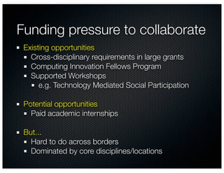 Funding pressure to collaborate
 Existing opportunities
   Cross-disciplinary requirements in large grants
   Computing Innovation Fellows Program
   Supported Workshops
      e.g. Technology Mediated Social Participation

 Potential opportunities
   Paid academic internships

 But...
   Hard to do across borders
   Dominated by core disciplines/locations
 