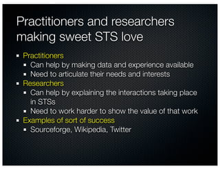 Practitioners and researchers
making sweet STS love
 Practitioners
   Can help by making data and experience available
   Need to articulate their needs and interests
 Researchers
   Can help by explaining the interactions taking place
   in STSs
   Need to work harder to show the value of that work
 Examples of sort of success
   Sourceforge, Wikipedia, Twitter
 