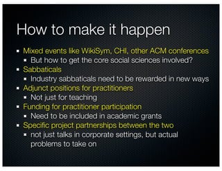 How to make it happen
Mixed events like WikiSym, CHI, other ACM conferences
  But how to get the core social sciences involved?
Sabbaticals
  Industry sabbaticals need to be rewarded in new ways
Adjunct positions for practitioners
  Not just for teaching
Funding for practitioner participation
  Need to be included in academic grants
Speciﬁc project partnerships between the two
  not just talks in corporate settings, but actual
  problems to take on
 