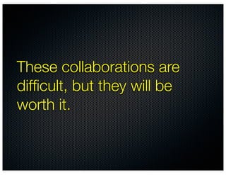 These collaborations are
difﬁcult, but they will be
worth it.
 