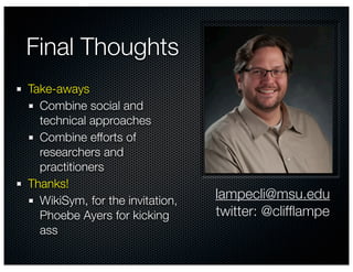 Final Thoughts
Take-aways
  Combine social and
  technical approaches
  Combine efforts of
  researchers and
  practitioners
Thanks!
  WikiSym, for the invitation,   lampecli@msu.edu
  Phoebe Ayers for kicking       twitter: @clifﬂampe
  ass
 