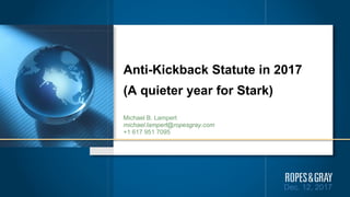 Dec. 12, 2017
Anti-Kickback Statute in 2017
(A quieter year for Stark)
Michael B. Lampert
michael.lampert@ropesgray.com
+1 617 951 7095
 