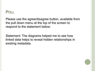 POLL
Please use the agree/disagree button, available from
the pull down menu at the top of the screen to
respond to the statement below:
Statement: The diagrams helped me to see how
linked data helps to reveal hidden relationships in
existing metadata.
 