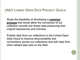 UNLV LINKED OPEN DATA PROJECT GOALS
Study the feasibility of developing a common
process that would allow the conversion of our
collection records into linked data preserving their
original expressivity and richness
Publish data from our collections in the Linked Open
Data Cloud to improve discoverability and
connections across our collections and with data from
other related data sets on the Web
 