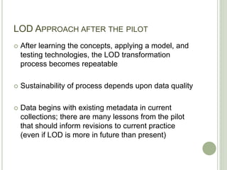 LOD APPROACH AFTER THE PILOT
 After learning the concepts, applying a model, and
testing technologies, the LOD transformation
process becomes repeatable
 Sustainability of process depends upon data quality
 Data begins with existing metadata in current
collections; there are many lessons from the pilot
that should inform revisions to current practice
(even if LOD is more in future than present)
 