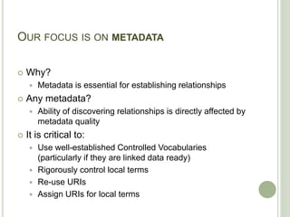 OUR FOCUS IS ON METADATA
 Why?
 Metadata is essential for establishing relationships
 Any metadata?
 Ability of discovering relationships is directly affected by
metadata quality
 It is critical to:
 Use well-established Controlled Vocabularies
(particularly if they are linked data ready)
 Rigorously control local terms
 Re-use URIs
 Assign URIs for local terms
 