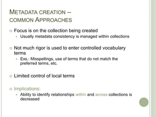 METADATA CREATION –
COMMON APPROACHES
 Focus is on the collection being created
 Usually metadata consistency is managed within collections
 Not much rigor is used to enter controlled vocabulary
terms
 Exs.: Misspellings, use of terms that do not match the
preferred terms, etc.
 Limited control of local terms
 Implications:
 Ability to identify relationships within and across collections is
decreased
 