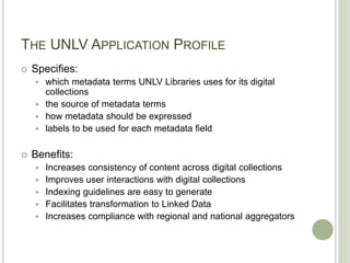 THE UNLV APPLICATION PROFILE
 Specifies:
 which metadata terms UNLV Libraries uses for its digital
collections
 the source of metadata terms
 how metadata should be expressed
 labels to be used for each metadata field
 Benefits:
 Increases consistency of content across digital collections
 Improves user interactions with digital collections
 Indexing guidelines are easy to generate
 Facilitates transformation to Linked Data
 Increases compliance with regional and national aggregators
 