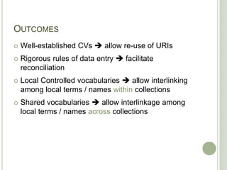 OUTCOMES
 Well-established CVs  allow re-use of URIs
 Rigorous rules of data entry  facilitate
reconciliation
 Local Controlled vocabularies  allow interlinking
among local terms / names within collections
 Shared vocabularies  allow interlinkage among
local terms / names across collections
 
