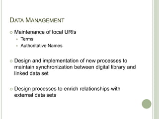DATA MANAGEMENT
 Maintenance of local URIs
 Terms
 Authoritative Names
 Design and implementation of new processes to
maintain synchronization between digital library and
linked data set
 Design processes to enrich relationships with
external data sets
 