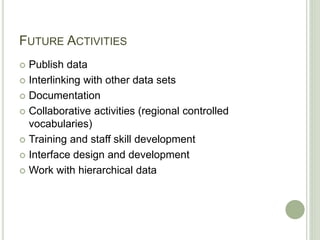 FUTURE ACTIVITIES
 Publish data
 Interlinking with other data sets
 Documentation
 Collaborative activities (regional controlled
vocabularies)
 Training and staff skill development
 Interface design and development
 Work with hierarchical data
 