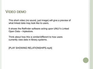 VIDEO DEMO
This short video (no sound, just image) will give a preview of
what linked data may look like to users.
It shows the Relfinder software acting upon UNLV’s Linked
Open Data – triplestore.
Think about how this is similar/different to how users
currently view data in library systems.
[PLAY SHOWING RELATIONSHIPS.mp4]
 