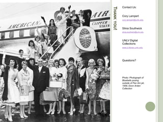 THANKYOU!
Contact Us:
Cory Lampert
cory.lampert@unlv.edu
Silvia Southwick
silvia.southwick@unlv.edu
UNLV Digital
Collections
www.d.library.unlv.edu
Questions?
Photo: Photograph of
Bluebells posing
outside of Pan Am jet,
1958, Donn Arden
Collection
 