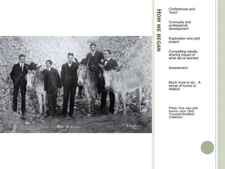 HOWWEBEGAN
Conferences and
“buzz”
Curiousity and
professional
development
Exploration and pilot
project
Compelling results;
sharing impact of
what we’ve learned
Assessment
Much more to do... A
sense of humor is
helpful!
Photo: Five men with
burros, circa 1900,
Tonopah/Goldfield
Collection
 