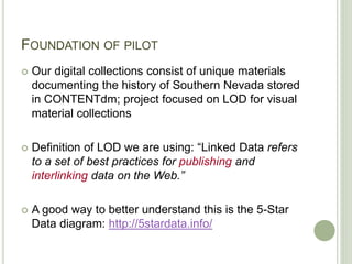 FOUNDATION OF PILOT
 Our digital collections consist of unique materials
documenting the history of Southern Nevada stored
in CONTENTdm; project focused on LOD for visual
material collections
 Definition of LOD we are using: “Linked Data refers
to a set of best practices for publishing and
interlinking data on the Web.”
 A good way to better understand this is the 5-Star
Data diagram: http://5stardata.info/
 