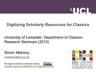 Digitising Scholarly Resources for Classics 
University of Lampeter, Department of Classics 
Research Seminars (2012) 
Simon Mahony 
s.mahony@ucl.ac.uk 
All original content is licenced under a 
Creative Commons Attribution 3.0 Unported License 
 