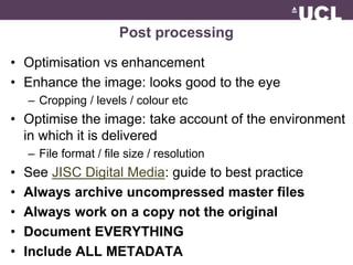 Post processing 
• Optimisation vs enhancement 
• Enhance the image: looks good to the eye 
– Cropping / levels / colour etc 
• Optimise the image: take account of the environment 
in which it is delivered 
– File format / file size / resolution 
• See JISC Digital Media: guide to best practice 
• Always archive uncompressed master files 
• Always work on a copy not the original 
• Document EVERYTHING 
• Include ALL METADATA 
 