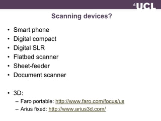 Scanning devices? 
• Smart phone 
• Digital compact 
• Digital SLR 
• Flatbed scanner 
• Sheet-feeder 
• Document scanner 
• 3D: 
– Faro portable: http://www.faro.com/focus/us 
– Arius fixed: http://www.arius3d.com/ 
 