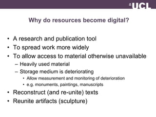 Why do resources become digital? 
• A research and publication tool 
• To spread work more widely 
• To allow access to material otherwise unavailable 
– Heavily used material 
– Storage medium is deteriorating 
• Allow measurement and monitoring of deterioration 
• e.g. monuments, paintings, manuscripts 
• Reconstruct (and re-unite) texts 
• Reunite artifacts (sculpture) 
 