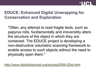 EDUCE: Enhanced Digital Unwrapping for 
Conservation and Exploration 
"Often, any attempt to read fragile texts, such as 
papyrus rolls, fundamentally and irreversibly alters 
the structure of the object in which they are 
contained. The EDUCE project is developing a 
non-destructive volumetric scanning framework to 
enable access to such objects without the need to 
physically open them." 
http://www.digitalclassicist.org/wip/wip2008-02bs.html 
 