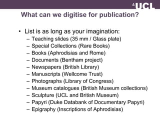What can we digitise for publication? 
• List is as long as your imagination: 
– Teaching slides (35 mm / Glass plate) 
– Special Collections (Rare Books) 
– Books (Aphrodisias and Rome) 
– Documents (Bentham project) 
– Newspapers (British Library) 
– Manuscripts (Wellcome Trust) 
– Photographs (Library of Congress) 
– Museum catalogues (British Museum collections) 
– Sculpture (UCL and British Museum) 
– Papyri (Duke Databank of Documentary Papyri) 
– Epigraphy (Inscriptions of Aphrodisias) 
 