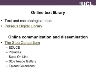 Online text library 
• Text and morphological tools 
• Perseus Digital Library 
Online communication and dissemination 
• The Stoa Consortium 
– EDUCE 
– Pleiades 
– Suda On Line 
– Stoa Image Gallery 
– Epidoc Guidelines 
 