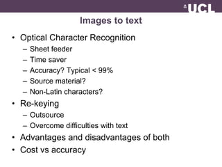 Images to text 
• Optical Character Recognition 
– Sheet feeder 
– Time saver 
– Accuracy? Typical < 99% 
– Source material? 
– Non-Latin characters? 
• Re-keying 
– Outsource 
– Overcome difficulties with text 
• Advantages and disadvantages of both 
• Cost vs accuracy 
 