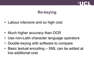 Re-keying 
• Labour intensive and so high cost 
• Much higher accuracy than OCR 
• Use non-Latin character language operators 
• Double keying with software to compare 
• Basic textual encoding – XML can be added at 
low additional cost 
 