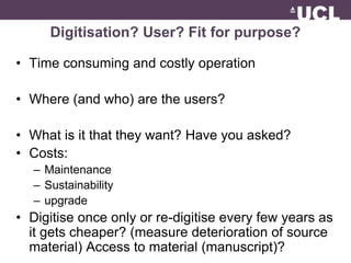 Digitisation? User? Fit for purpose? 
• Time consuming and costly operation 
• Where (and who) are the users? 
• What is it that they want? Have you asked? 
• Costs: 
– Maintenance 
– Sustainability 
– upgrade 
• Digitise once only or re-digitise every few years as 
it gets cheaper? (measure deterioration of source 
material) Access to material (manuscript)? 
 
