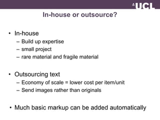 In-house or outsource? 
• In-house 
– Build up expertise 
– small project 
– rare material and fragile material 
• Outsourcing text 
– Economy of scale = lower cost per item/unit 
– Send images rather than originals 
• Much basic markup can be added automatically 
 