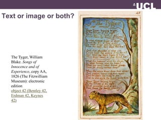 Text or image or both? 
Image © British Library www.bl.ac.uk 
The Tyger, William 
Blake. Songs of 
Innocence and of 
Experience, copy AA, 
1826 (The Fitzwilliam 
Museum): electronic 
edition 
object 42 (Bentley 42, 
Erdman 42, Keynes 
42) 
 