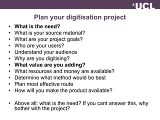 Plan your digitisation project 
• What is the need? 
• What is your source material? 
• What are your project goals? 
• Who are your users? 
• Understand your audience 
• Why are you digitising? 
• What value are you adding? 
• What resources and money are available? 
• Determine what method would be best 
• Plan most effective route 
• How will you make the product available? 
• Above all: what is the need? If you cant answer this, why 
bother with the project? 
 