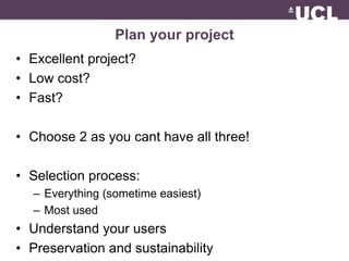 Plan your project 
• Excellent project? 
• Low cost? 
• Fast? 
• Choose 2 as you cant have all three! 
• Selection process: 
– Everything (sometime easiest) 
– Most used 
• Understand your users 
• Preservation and sustainability 
 
