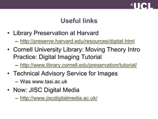 Useful links 
• Library Preservation at Harvard 
– http://preserve.harvard.edu/resources/digital.html 
• Cornell University Library: Moving Theory Intro 
Practice: Digital Imaging Tutorial 
– http://www.library.cornell.edu/preservation/tutorial/ 
• Technical Advisory Service for Images 
– Was www.tasi.ac.uk 
• Now: JISC Digital Media 
– http://www.jiscdigitalmedia.ac.uk/ 
 