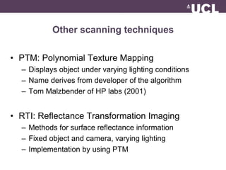 Other scanning techniques 
• PTM: Polynomial Texture Mapping 
– Displays object under varying lighting conditions 
– Name derives from developer of the algorithm 
– Tom Malzbender of HP labs (2001) 
• RTI: Reflectance Transformation Imaging 
– Methods for surface reflectance information 
– Fixed object and camera, varying lighting 
– Implementation by using PTM 
 