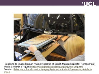 Preparing to image Roman mummy portrait at British Museum (photo: Hembo Pagi) 
Image: Crowther & Piquette http://www.digitalclassicist.org/wip/wip2011-01kp.html 
See also: Reflectance Transformation Imaging Systems for Ancient Documentary Artefacts 
project 
 