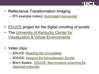 • Reflectance Transformation Imaging 
– RTI example (video): illuminated manuscript 
• EDUCE project for the digital unrolling of scrolls 
• The University of Kentucky Center for 
Visualization & Virtual Environments 
• Video clips: 
– EDUCE: Reading the Unreadable 
– EDUCE: Imaging the Herculaneum Scrolls 
– Brent Seales: EDUCE: Non-invasive scanning for 
classical materials 
 