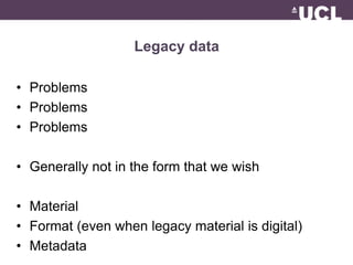 Legacy data 
• Problems 
• Problems 
• Problems 
• Generally not in the form that we wish 
• Material 
• Format (even when legacy material is digital) 
• Metadata 
 