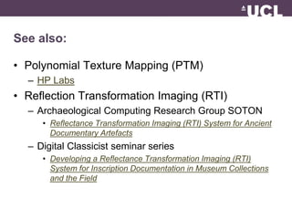 See also: 
• Polynomial Texture Mapping (PTM) 
– HP Labs 
• Reflection Transformation Imaging (RTI) 
– Archaeological Computing Research Group SOTON 
• Reflectance Transformation Imaging (RTI) System for Ancient 
Documentary Artefacts 
– Digital Classicist seminar series 
• Developing a Reflectance Transformation Imaging (RTI) 
System for Inscription Documentation in Museum Collections 
and the Field 
 