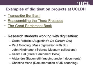 Examples of digitisation projects at UCLDH 
• Transcribe Bentham 
• Reassembling the Thera Frescoes 
• The Great Parchment Book 
• Research students working with digitisation: 
– Greta Franzini (Augustine's De Civitate Dei) 
– Paul Gooding (Mass digitisation with BL) 
– John Hindmarch (Science Museum collections) 
– Kazim Pal (Great Parchment Book) 
– Alejandro Giacometti (imaging ancient documents) 
– Christina Vona (Documentation of 3D scanning) 
 