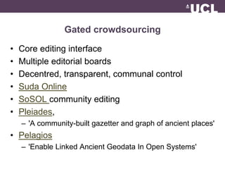 Gated crowdsourcing 
• Core editing interface 
• Multiple editorial boards 
• Decentred, transparent, communal control 
• Suda Online 
• SoSOL community editing 
• Pleiades, 
– 'A community-built gazetter and graph of ancient places' 
• Pelagios 
– 'Enable Linked Ancient Geodata In Open Systems' 
 