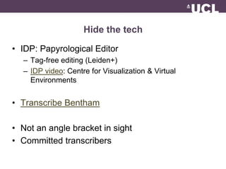 Hide the tech 
• IDP: Papyrological Editor 
– Tag-free editing (Leiden+) 
– IDP video: Centre for Visualization & Virtual 
Environments 
• Transcribe Bentham 
• Not an angle bracket in sight 
• Committed transcribers 
 