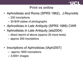Print vs online 
• Aphrodisias and Rome (SPRS 1982), J.Reynolds 
– 230 inscriptions 
– 30 B/W plates of photographs 
• Aphrodisias in Late Antiquity (SPRS 1989) CWR 
• Aphrodisias in Late Antiquity (ala2004) 
– direct reprint of above (approx 20 more texts) 
– approx 250 inscriptions 
• Inscriptions of Aphrodisias (IAph2007) 
– approx 1600 inscriptions 
– 3,000+ images 
 