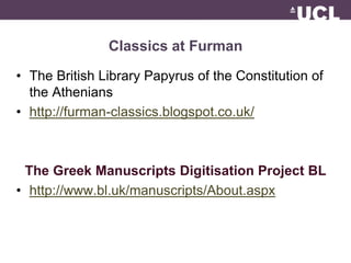 Classics at Furman 
• The British Library Papyrus of the Constitution of 
the Athenians 
• http://furman-classics.blogspot.co.uk/ 
The Greek Manuscripts Digitisation Project BL 
• http://www.bl.uk/manuscripts/About.aspx 
 
