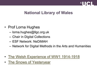 National Library of Wales 
• Prof Lorna Hughes 
– lorna.hughes@llgc.org.uk 
– Chair in Digital Collections 
– ESF Network: NeDiMAH 
– Network for Digital Methods in the Arts and Humanities 
• The Welsh Experience of WW1 1914-1918 
• The Snows of Yesteryear 
 
