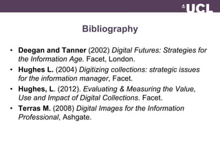 Bibliography 
• Deegan and Tanner (2002) Digital Futures: Strategies for 
the Information Age. Facet, London. 
• Hughes L. (2004) Digitizing collections: strategic issues 
for the information manager, Facet. 
• Hughes, L. (2012). Evaluating & Measuring the Value, 
Use and Impact of Digital Collections. Facet. 
• Terras M. (2008) Digital Images for the Information 
Professional, Ashgate. 
 