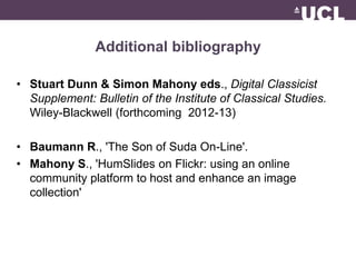 Additional bibliography 
• Stuart Dunn & Simon Mahony eds., Digital Classicist 
Supplement: Bulletin of the Institute of Classical Studies. 
Wiley-Blackwell (forthcoming 2012-13) 
• Baumann R., 'The Son of Suda On-Line'. 
• Mahony S., 'Humݺߣs on Flickr: using an online 
community platform to host and enhance an image 
collection' 
 