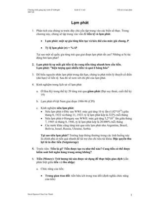 Chương trình giảng dạy kinh tế Fulbright     Kinh tế vĩ mô                       Tiền tệ và lạm phát
2007-08




                                           Lạm phát
     1. Phân tích của chúng ta trước đây chủ yếu tập trung vào các biến số thực. Trong
        chương này, chúng sẽ tập trung vào vấn đề tiền tệ và lạm phát.

                •    Lạm phát: một sự gia tăng liên tục và kéo dài của mức giá chung, P

                •    Tỷ lệ lạm phát (π) = %∆P

          Tại sao một số quốc gia từng trải qua giai đoạn lạm phát rất cao? Những ai bị tác
          động bởi lạm phát?

     2. Lạm phát là sự mất giá tiền tệ do cung tiền tăng nhanh hơn cầu tiền.
        Lạm phát: ”hiện tượng quá nhiều tiền và quá ít hàng hóa”

     3. Để hiểu nguyên nhân lạm phát trong dài hạn, chúng ta phát triển lý thuyết cổ điển
        (dài hạn) về tiền tệ. Sau đó sẽ xem xét chi phí của lạm phát.

     4. Kinh nghiệm trong lịch sử về lạm phát

          a. Ở Hoa Kỳ trong thế kỷ 20 từng trải qua giảm phát (Đại suy thoái, cuối thế kỷ
             19)

          b. Lạm phát ởViệt Nam giai đoạn 1986-96 (CPI)

          c. Kinh nghiệm siêu lạm phát:
             • Siêu lạm phát ở Đức sau WWI: mức giá tăng 10 tỷ lần (1,02*1010) giữa
                tháng 8, 1922 và tháng 11, 1923; tỷ lệ lạm phát kép là 322% mỗi tháng
             • Siêu lạm phát ở Hungary sau WWII: mức giá tăng 5,2*1027 lần giữa tháng
                7, 1945 và tháng 8, 1946, tỷ lệ lạm phát kép là 20.000% mỗi tháng
             • Các nước khác cũng từng trải qua siêu lạm phát như Argentina, Brazil,
                Bolivia, Israel, Russia, Ukraine, Serbia

                Tại sao siêu lạm phát? Trường hợp thông thường trong các tình huống này
                là chính phủ in tiền quá nhanh để tài trợ cho chi tiêu tài khóa: Đặc quyền thu
                lợi từ in đúc tiền (Seigniorage)

     5. Trước tiên: Tiền là gì? Tiền được tạo ra như thế nào? Cung tiền có thể được
        kiểm soát bởi ngân hàng trung ương không?

     6. Tiền (Money): Trữ lượng tài sản được sử dụng để thực hiện giao dịch (cần
        phân biệt giữa tiền và thu nhập)

          a. Chức năng của tiền:

                •    Trung gian trao đổi: tiền hữu ích trong trao đổi (định nghĩa chức năng
                     của tiền)




David Spencer/Chau Van Thanh                                                                      1
 